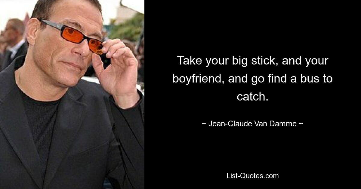 Take your big stick, and your boyfriend, and go find a bus to catch. — © Jean-Claude Van Damme