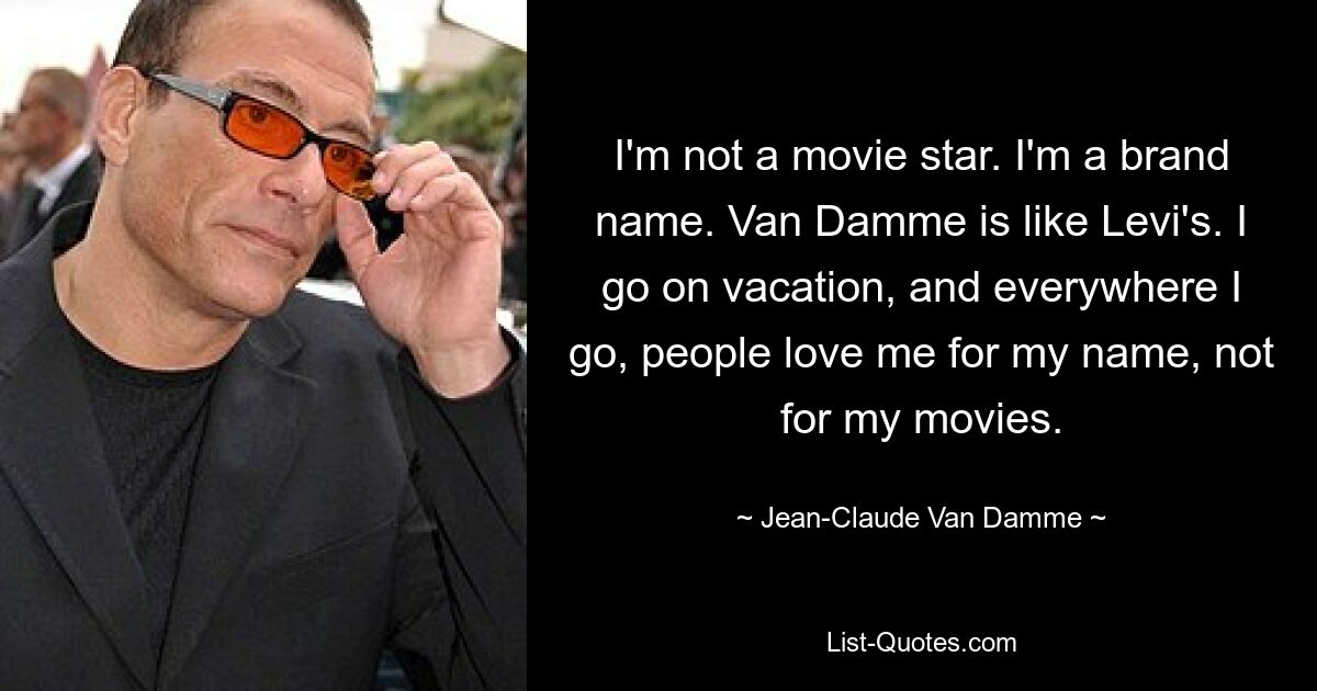 I'm not a movie star. I'm a brand name. Van Damme is like Levi's. I go on vacation, and everywhere I go, people love me for my name, not for my movies. — © Jean-Claude Van Damme