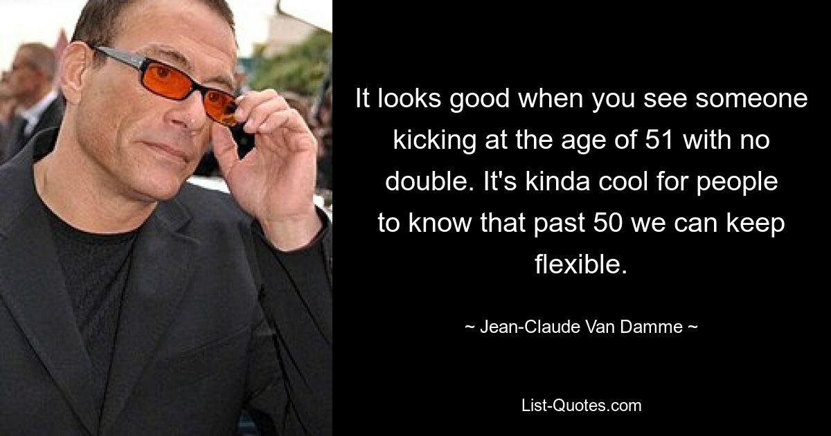 It looks good when you see someone kicking at the age of 51 with no double. It's kinda cool for people to know that past 50 we can keep flexible. — © Jean-Claude Van Damme