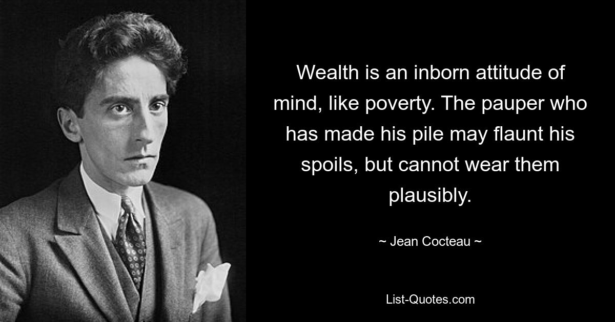 Wealth is an inborn attitude of mind, like poverty. The pauper who has made his pile may flaunt his spoils, but cannot wear them plausibly. — © Jean Cocteau