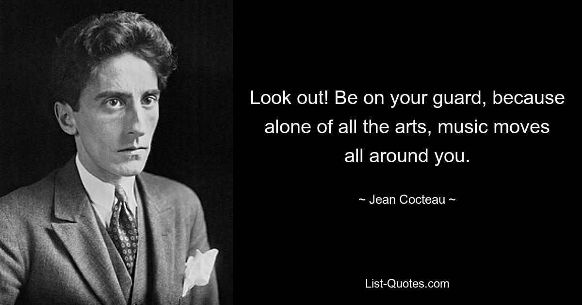 Look out! Be on your guard, because alone of all the arts, music moves all around you. — © Jean Cocteau