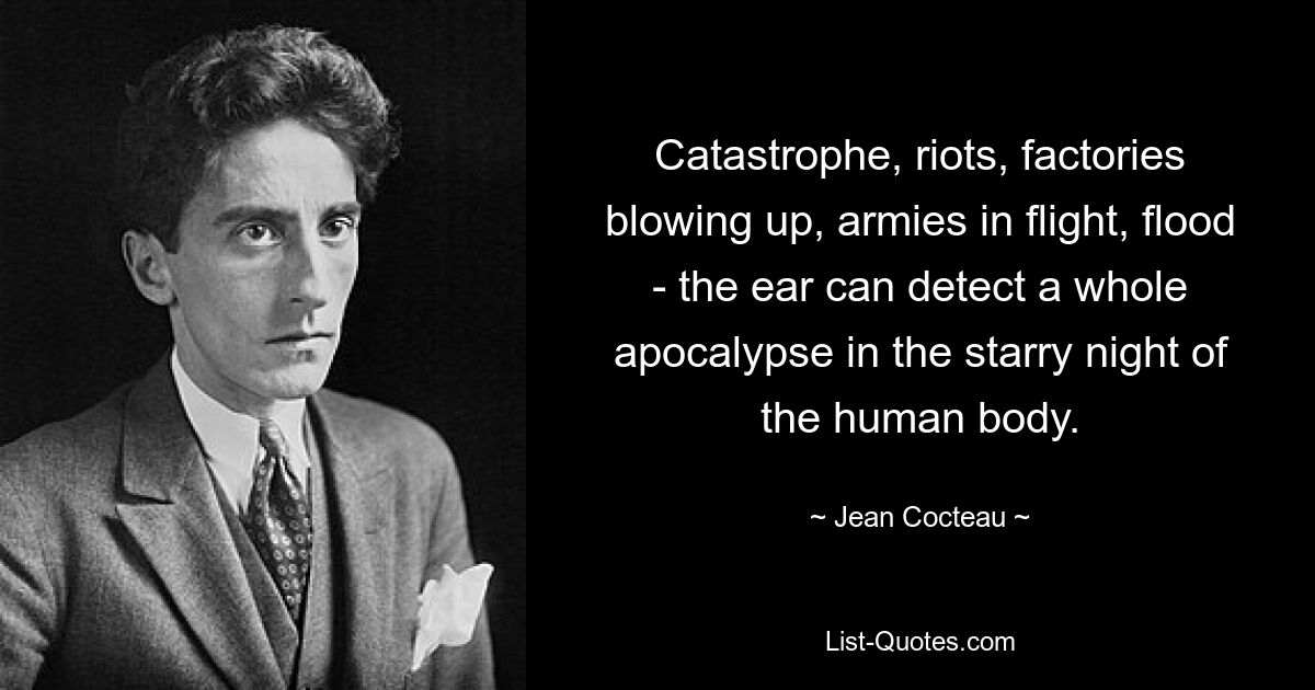 Catastrophe, riots, factories blowing up, armies in flight, flood - the ear can detect a whole apocalypse in the starry night of the human body. — © Jean Cocteau