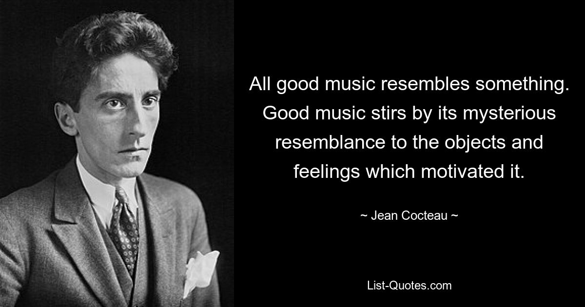 All good music resembles something. Good music stirs by its mysterious resemblance to the objects and feelings which motivated it. — © Jean Cocteau