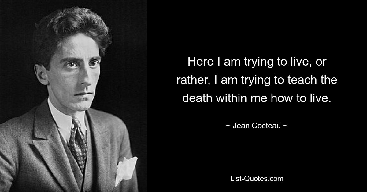 Here I am trying to live, or rather, I am trying to teach the death within me how to live. — © Jean Cocteau