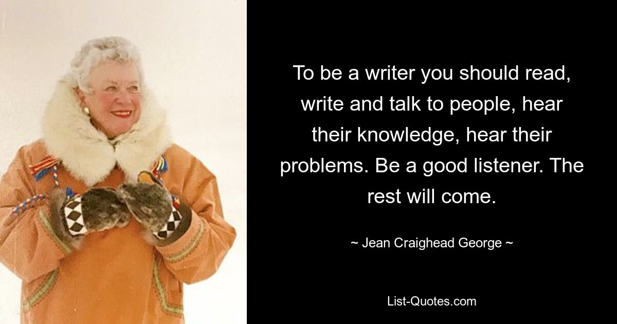 To be a writer you should read, write and talk to people, hear their knowledge, hear their problems. Be a good listener. The rest will come. — © Jean Craighead George