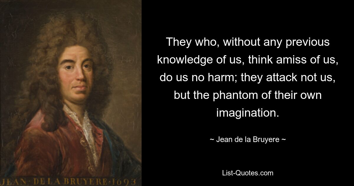 They who, without any previous knowledge of us, think amiss of us, do us no harm; they attack not us, but the phantom of their own imagination. — © Jean de la Bruyere