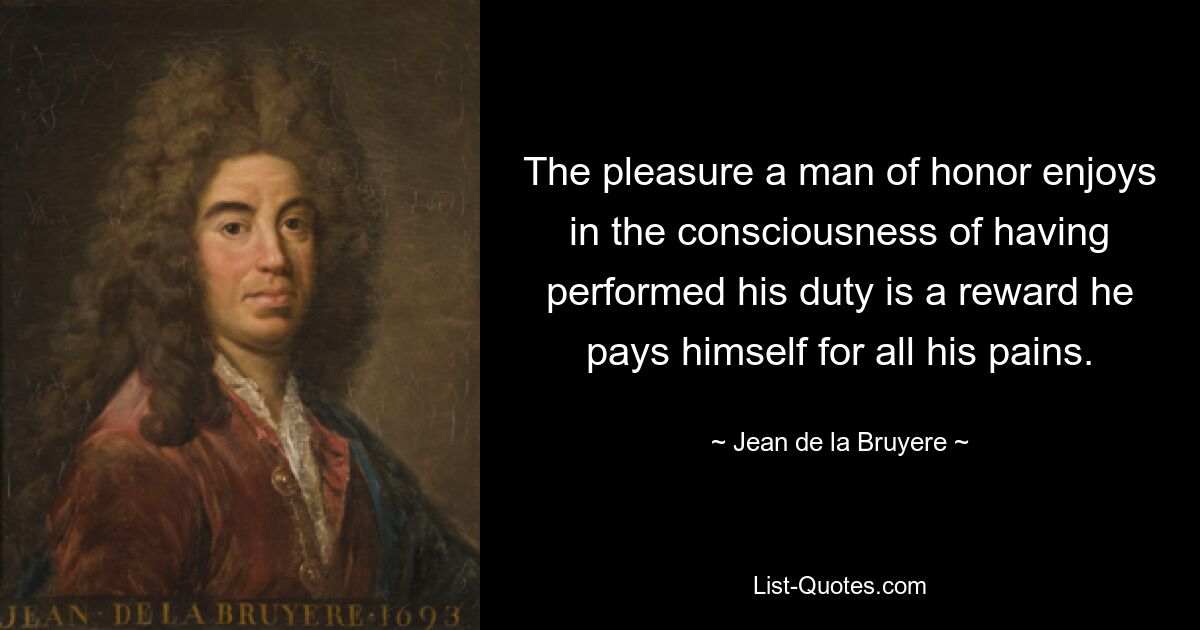 The pleasure a man of honor enjoys in the consciousness of having performed his duty is a reward he pays himself for all his pains. — © Jean de la Bruyere