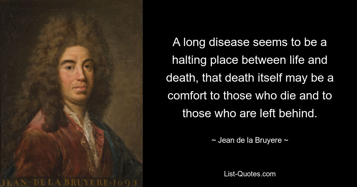 A long disease seems to be a halting place between life and death, that death itself may be a comfort to those who die and to those who are left behind. — © Jean de la Bruyere