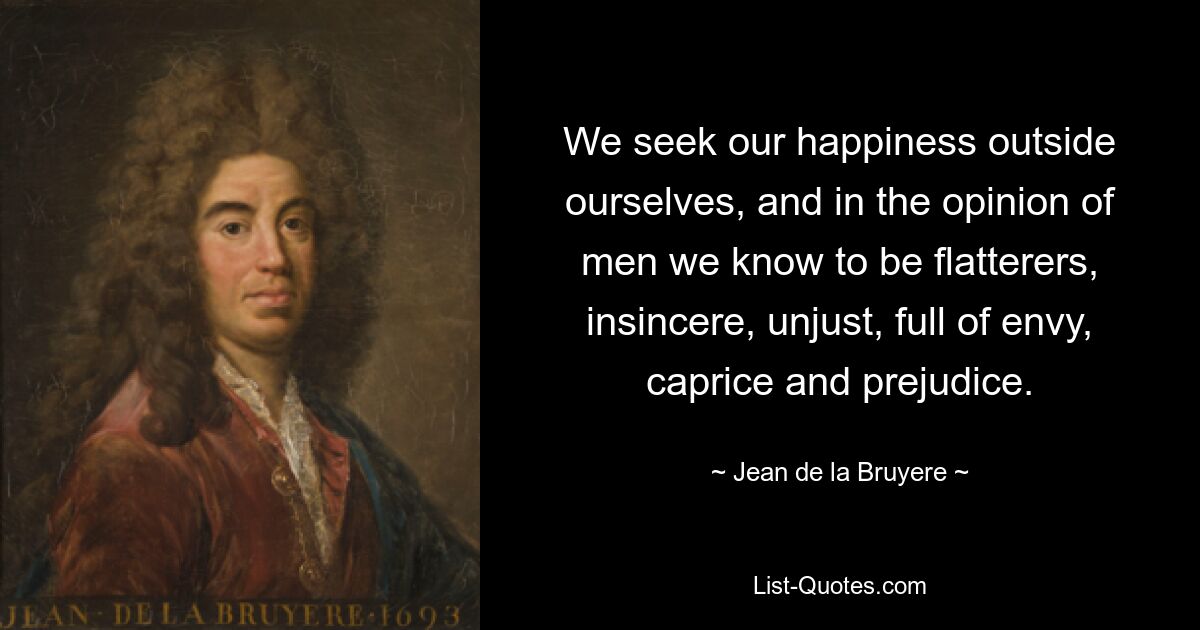 Мы ищем своего счастья вне себя и в глазах людей знаем себя льстецами, неискренними, несправедливыми, полными зависти, капризов и предубеждений. — © Жан де ла Брюйер