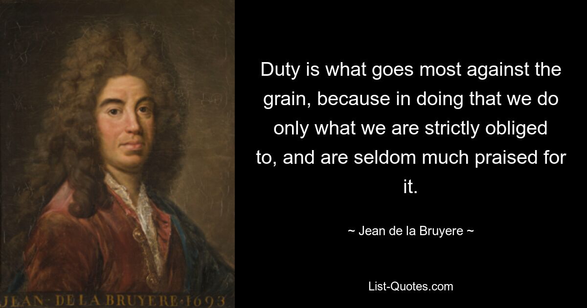 Duty is what goes most against the grain, because in doing that we do only what we are strictly obliged to, and are seldom much praised for it. — © Jean de la Bruyere