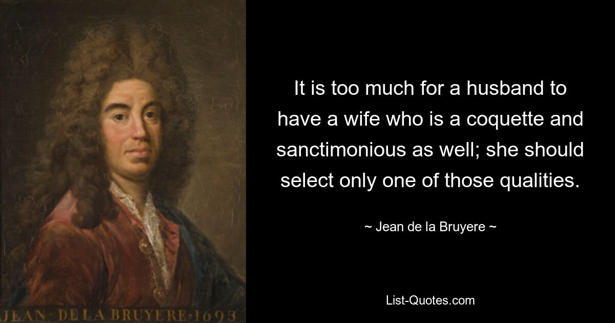 It is too much for a husband to have a wife who is a coquette and sanctimonious as well; she should select only one of those qualities. — © Jean de la Bruyere