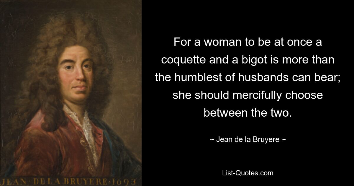 For a woman to be at once a coquette and a bigot is more than the humblest of husbands can bear; she should mercifully choose between the two. — © Jean de la Bruyere