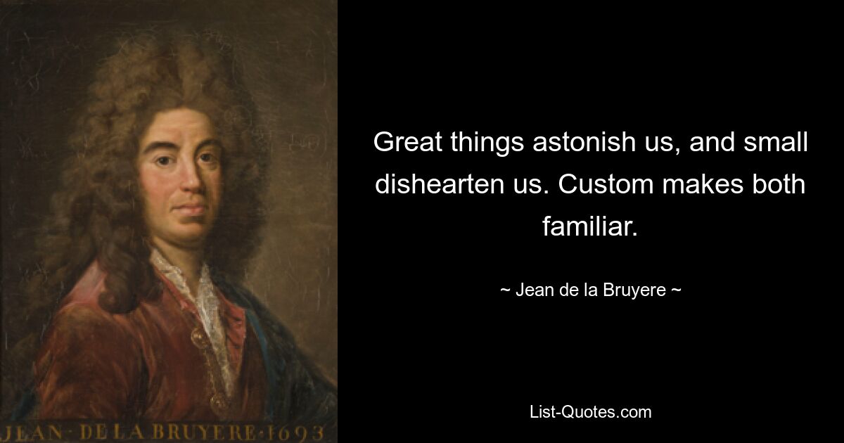 Great things astonish us, and small dishearten us. Custom makes both familiar. — © Jean de la Bruyere