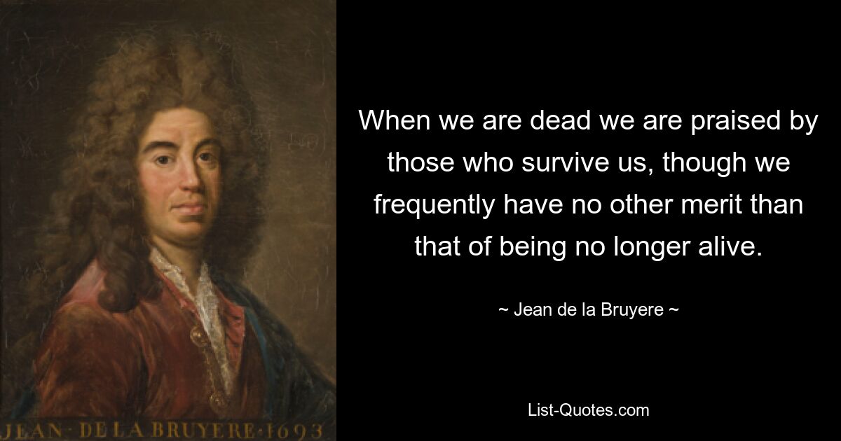 When we are dead we are praised by those who survive us, though we frequently have no other merit than that of being no longer alive. — © Jean de la Bruyere