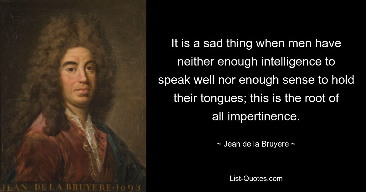 It is a sad thing when men have neither enough intelligence to speak well nor enough sense to hold their tongues; this is the root of all impertinence. — © Jean de la Bruyere