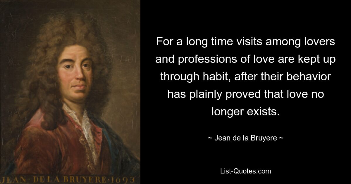 For a long time visits among lovers and professions of love are kept up through habit, after their behavior has plainly proved that love no longer exists. — © Jean de la Bruyere