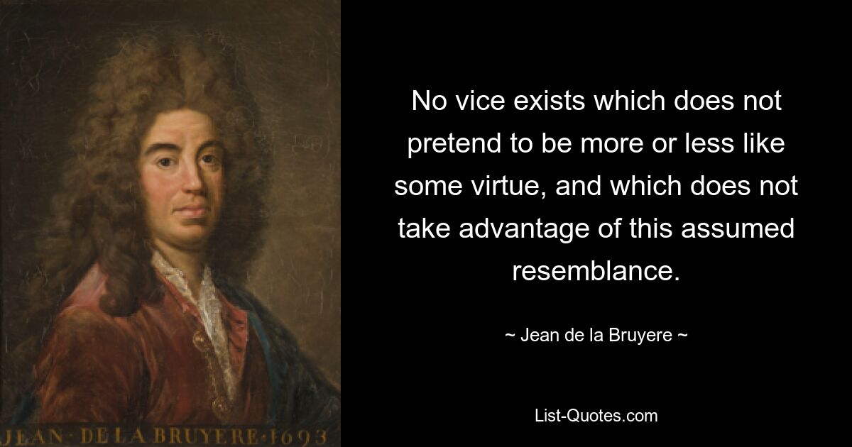 Es gibt kein Laster, das nicht den Anspruch erhebt, einer Tugend mehr oder weniger ähnlich zu sein, und das sich diese vermeintliche Ähnlichkeit nicht zunutze macht. — © Jean de la Bruyere