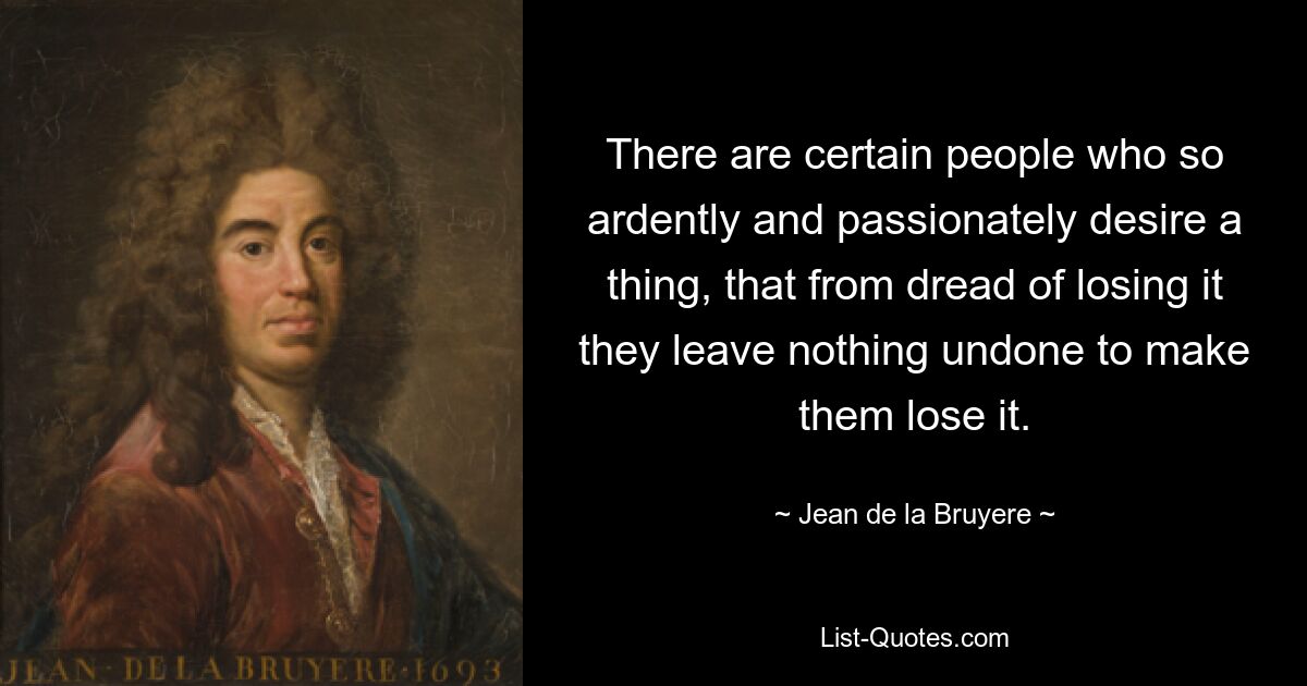 There are certain people who so ardently and passionately desire a thing, that from dread of losing it they leave nothing undone to make them lose it. — © Jean de la Bruyere