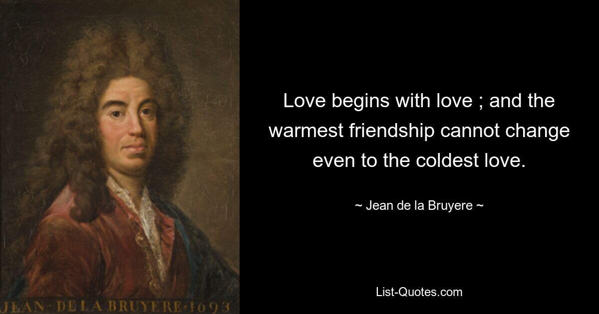 Love begins with love ; and the warmest friendship cannot change even to the coldest love. — © Jean de la Bruyere