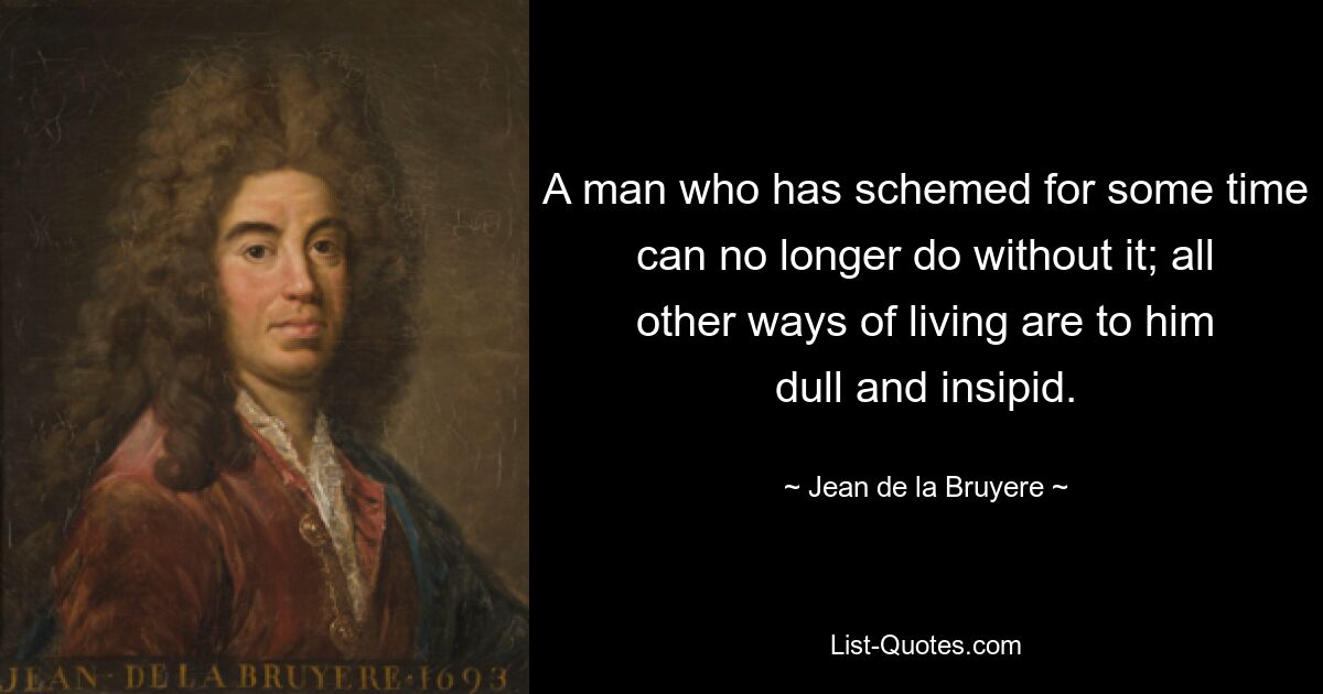 A man who has schemed for some time can no longer do without it; all other ways of living are to him dull and insipid. — © Jean de la Bruyere