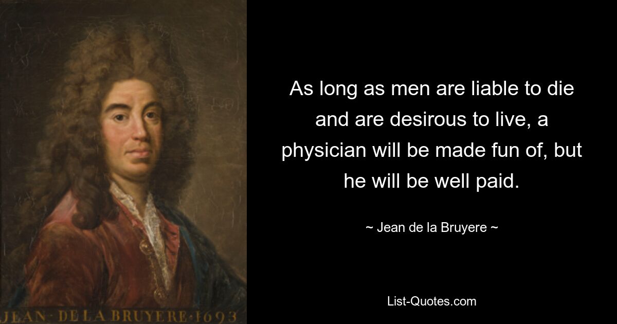 As long as men are liable to die and are desirous to live, a physician will be made fun of, but he will be well paid. — © Jean de la Bruyere