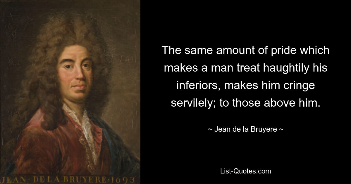 The same amount of pride which makes a man treat haughtily his inferiors, makes him cringe servilely; to those above him. — © Jean de la Bruyere