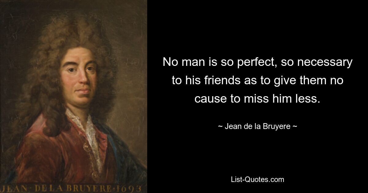 No man is so perfect, so necessary to his friends as to give them no cause to miss him less. — © Jean de la Bruyere