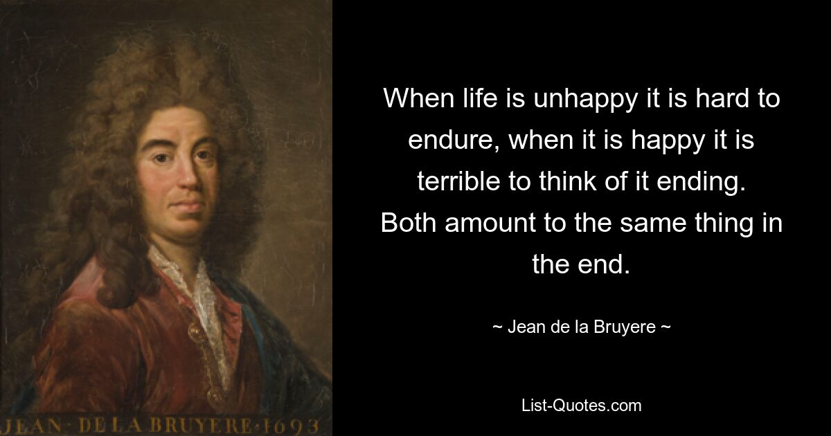 When life is unhappy it is hard to endure, when it is happy it is terrible to think of it ending. Both amount to the same thing in the end. — © Jean de la Bruyere