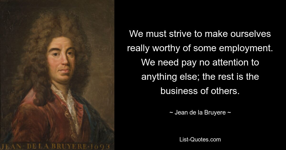 We must strive to make ourselves really worthy of some employment. We need pay no attention to anything else; the rest is the business of others. — © Jean de la Bruyere