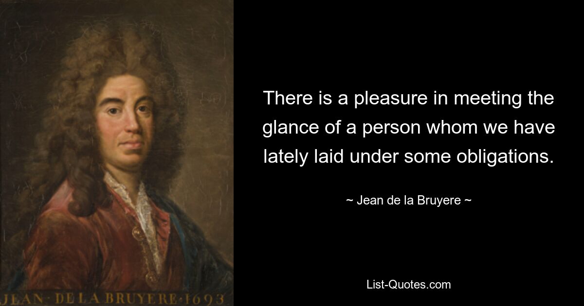 There is a pleasure in meeting the glance of a person whom we have lately laid under some obligations. — © Jean de la Bruyere