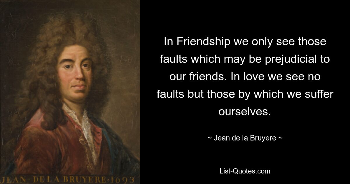 In Friendship we only see those faults which may be prejudicial to our friends. In love we see no faults but those by which we suffer ourselves. — © Jean de la Bruyere