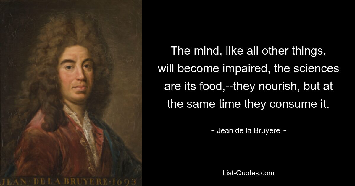 The mind, like all other things, will become impaired, the sciences are its food,--they nourish, but at the same time they consume it. — © Jean de la Bruyere