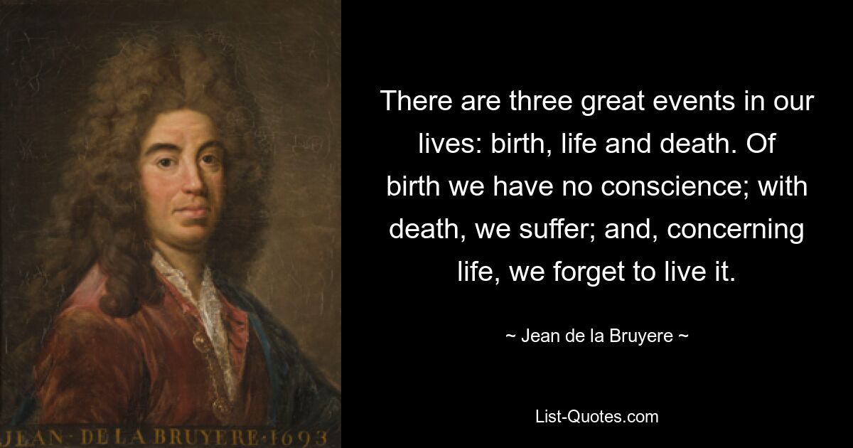 There are three great events in our lives: birth, life and death. Of birth we have no conscience; with death, we suffer; and, concerning life, we forget to live it. — © Jean de la Bruyere