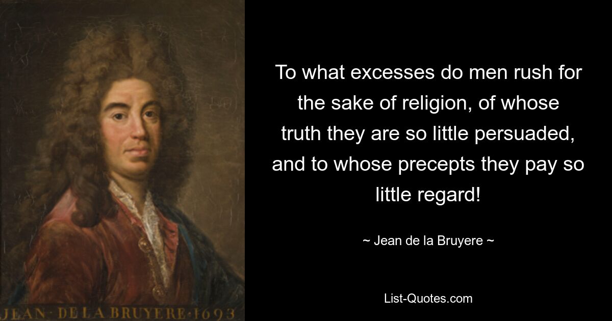 To what excesses do men rush for the sake of religion, of whose truth they are so little persuaded, and to whose precepts they pay so little regard! — © Jean de la Bruyere