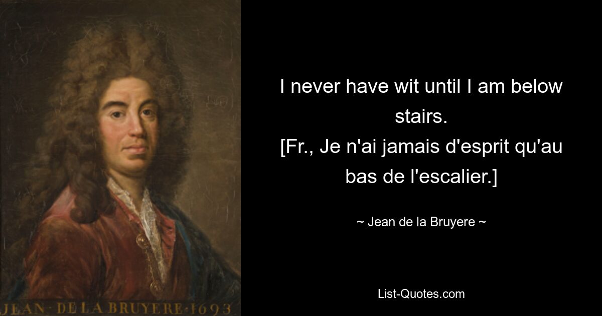 I never have wit until I am below stairs.
[Fr., Je n'ai jamais d'esprit qu'au bas de l'escalier.] — © Jean de la Bruyere