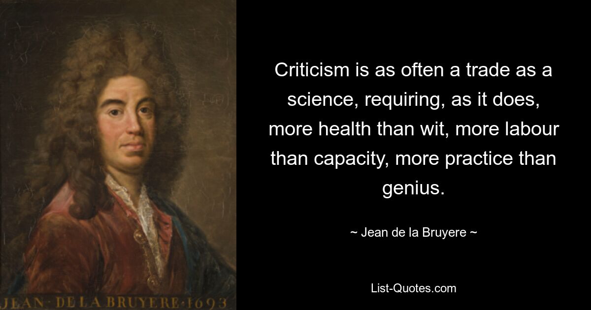 Kritik ist ebenso oft ein Beruf wie eine Wissenschaft und erfordert mehr Gesundheit als Witz, mehr Arbeit als Kapazität, mehr Übung als Genie. — © Jean de la Bruyere