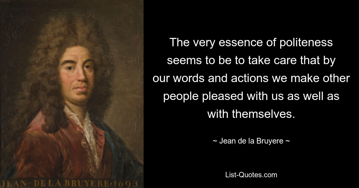 The very essence of politeness seems to be to take care that by our words and actions we make other people pleased with us as well as with themselves. — © Jean de la Bruyere