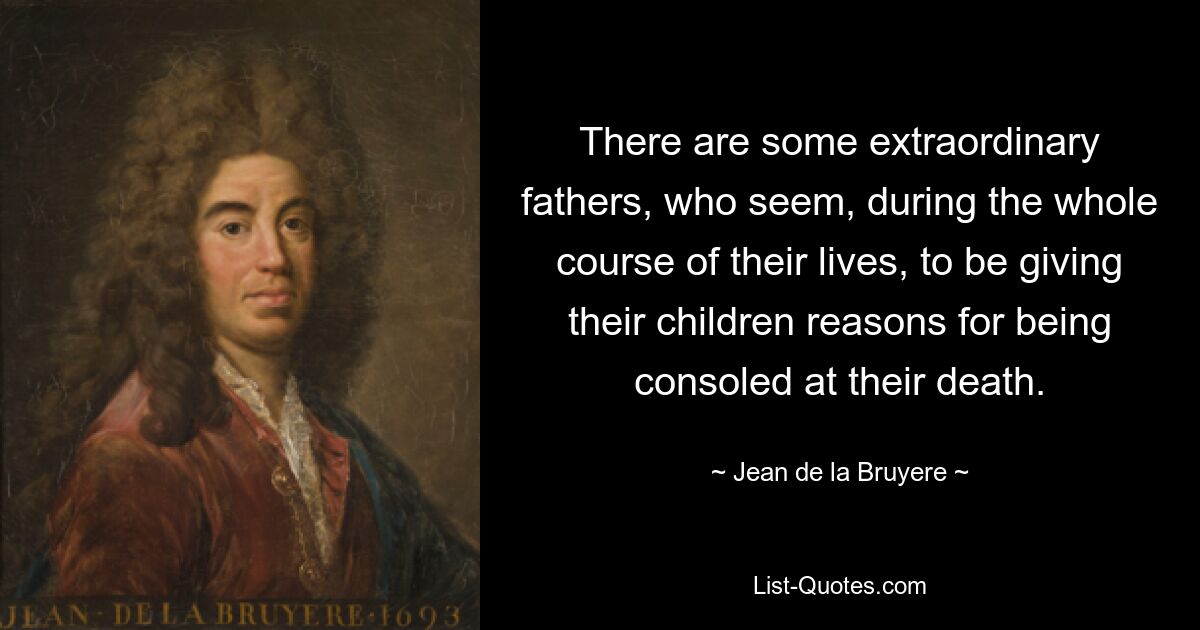 There are some extraordinary fathers, who seem, during the whole course of their lives, to be giving their children reasons for being consoled at their death. — © Jean de la Bruyere