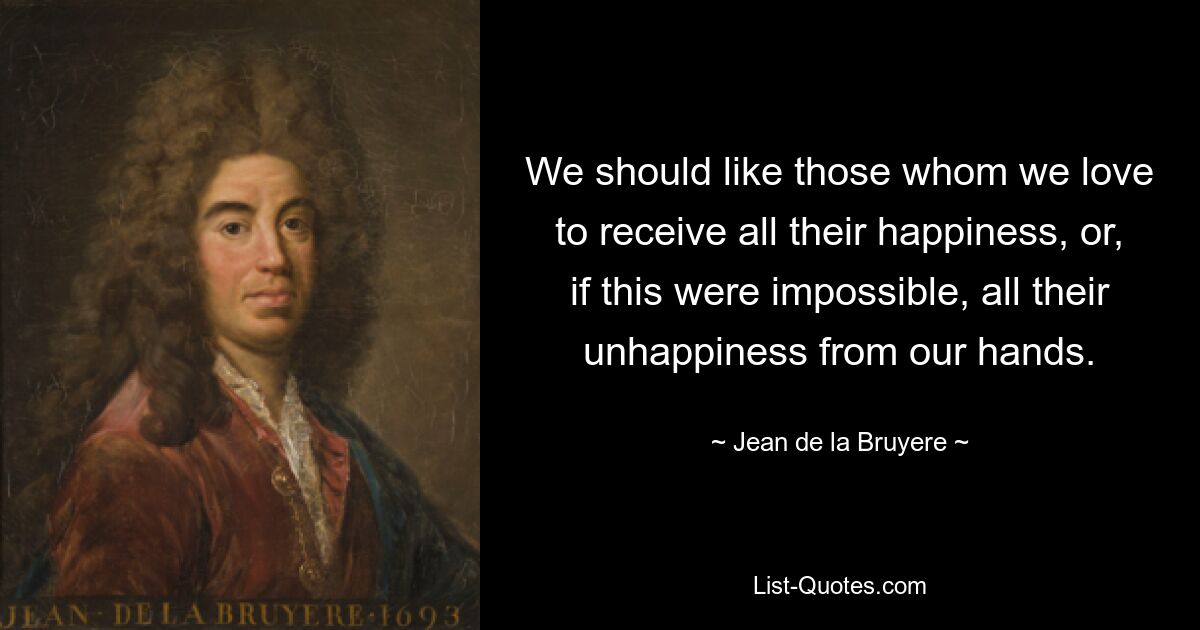 We should like those whom we love to receive all their happiness, or, if this were impossible, all their unhappiness from our hands. — © Jean de la Bruyere