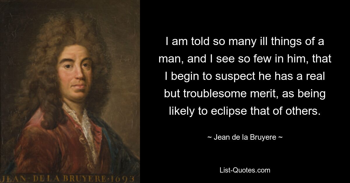 I am told so many ill things of a man, and I see so few in him, that I begin to suspect he has a real but troublesome merit, as being likely to eclipse that of others. — © Jean de la Bruyere