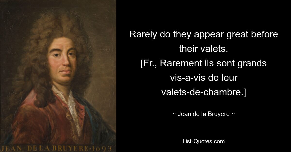 Rarely do they appear great before their valets.
[Fr., Rarement ils sont grands vis-a-vis de leur valets-de-chambre.] — © Jean de la Bruyere