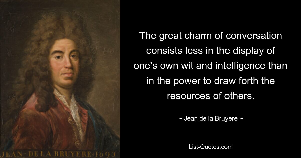 The great charm of conversation consists less in the display of one's own wit and intelligence than in the power to draw forth the resources of others. — © Jean de la Bruyere