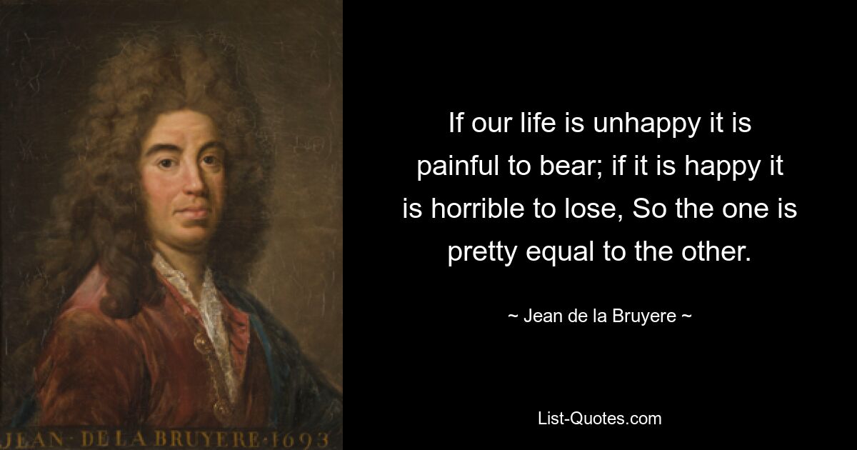 If our life is unhappy it is painful to bear; if it is happy it is horrible to lose, So the one is pretty equal to the other. — © Jean de la Bruyere