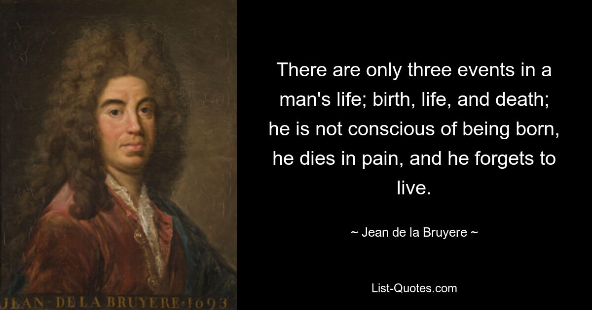 There are only three events in a man's life; birth, life, and death; he is not conscious of being born, he dies in pain, and he forgets to live. — © Jean de la Bruyere