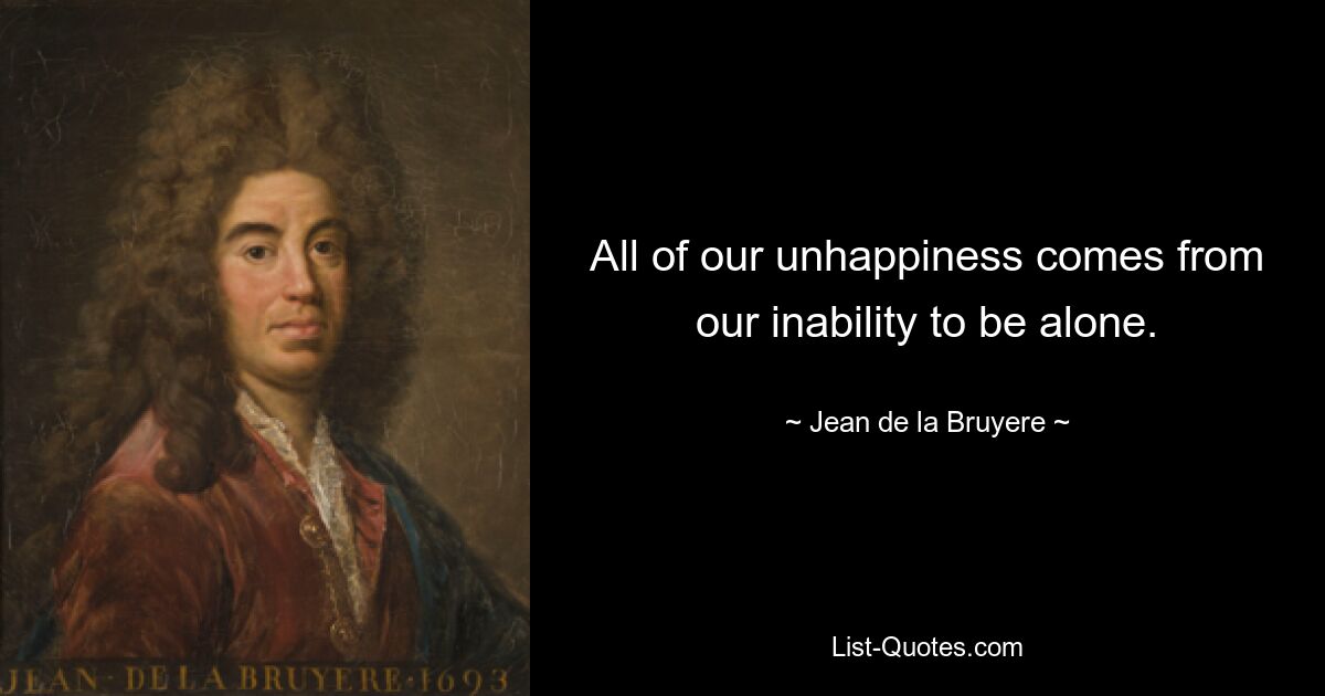 All of our unhappiness comes from our inability to be alone. — © Jean de la Bruyere