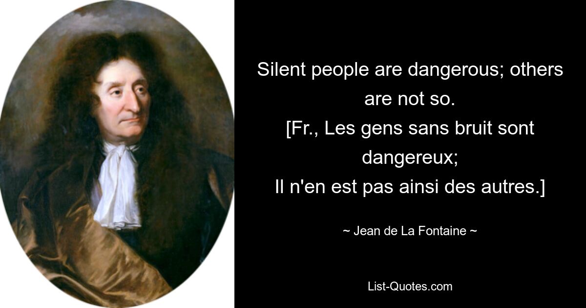 Silent people are dangerous; others are not so.
[Fr., Les gens sans bruit sont dangereux;
Il n'en est pas ainsi des autres.] — © Jean de La Fontaine