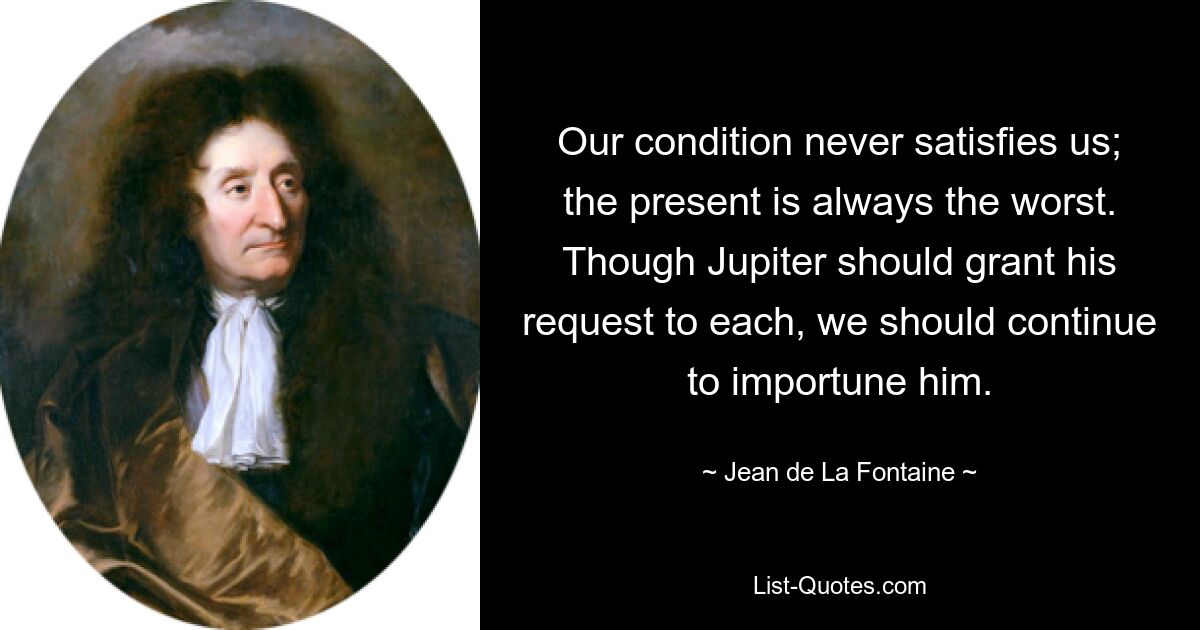 Our condition never satisfies us; the present is always the worst. Though Jupiter should grant his request to each, we should continue to importune him. — © Jean de La Fontaine