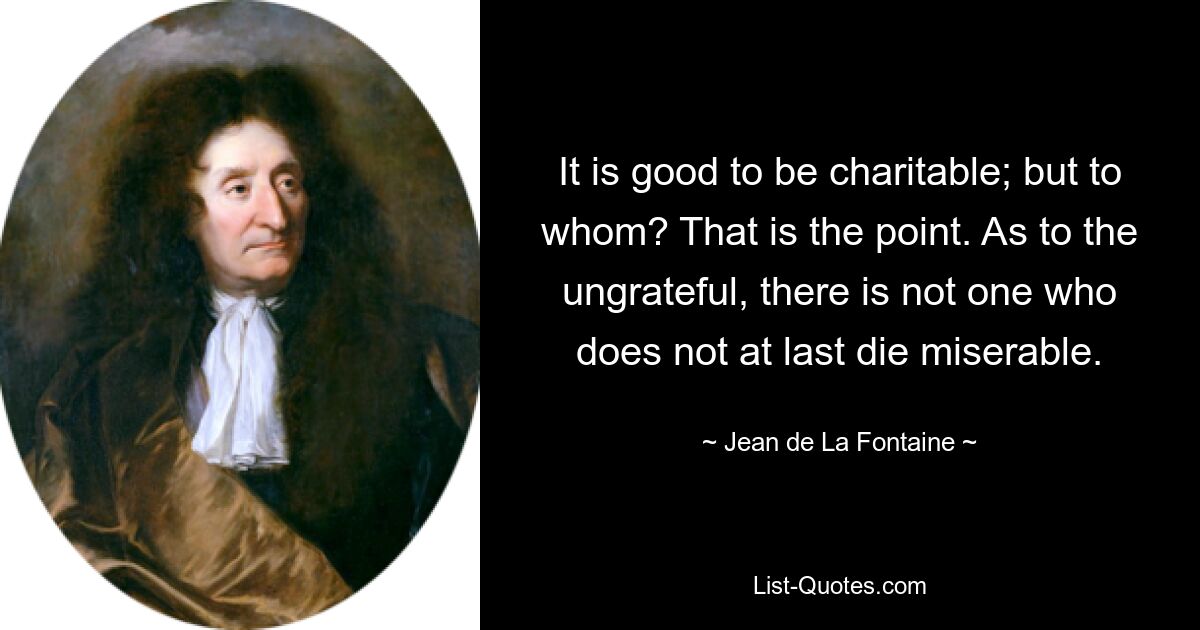 It is good to be charitable; but to whom? That is the point. As to the ungrateful, there is not one who does not at last die miserable. — © Jean de La Fontaine