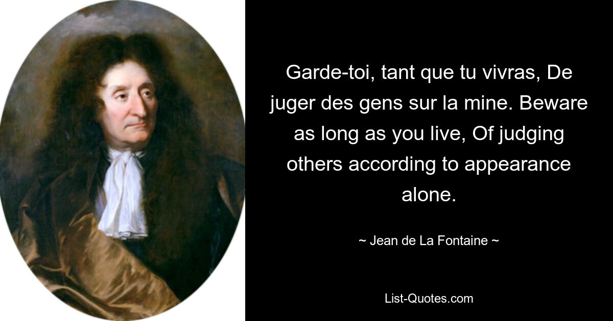 Garde-toi, tant que tu vivras, De juger des gens sur la mine. Beware as long as you live, Of judging others according to appearance alone. — © Jean de La Fontaine