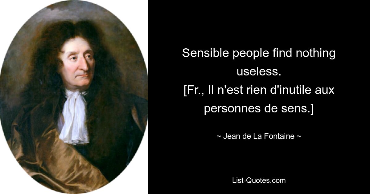 Sensible people find nothing useless.
[Fr., Il n'est rien d'inutile aux personnes de sens.] — © Jean de La Fontaine